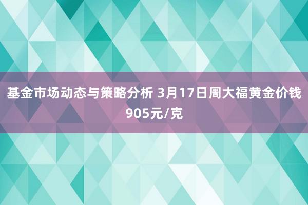 基金市场动态与策略分析 3月17日周大福黄金价钱905元/克