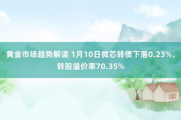 黄金市场趋势解读 1月10日微芯转债下落0.23%，转股溢价率70.35%