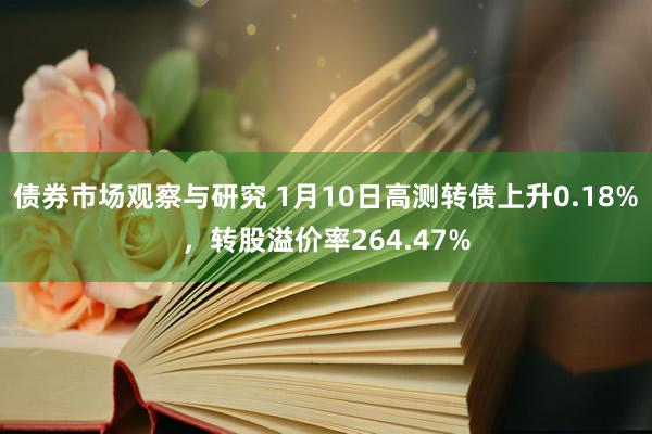 债券市场观察与研究 1月10日高测转债上升0.18%，转股溢价率264.47%