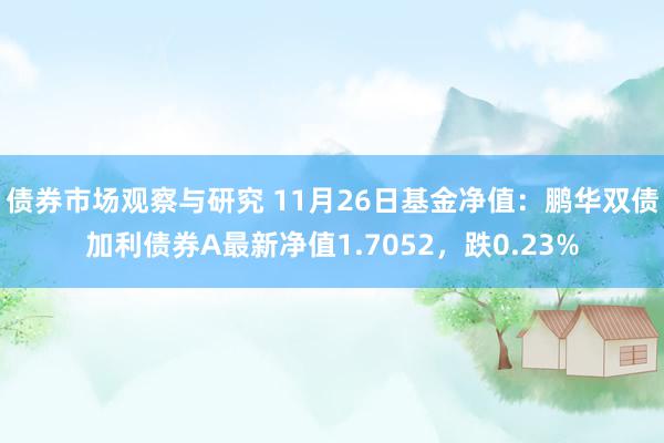 债券市场观察与研究 11月26日基金净值：鹏华双债加利债券A最新净值1.7052，跌0.23%