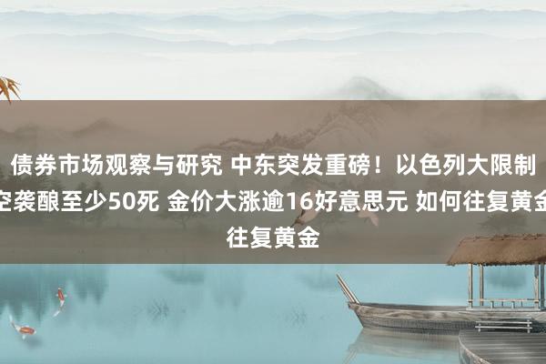 债券市场观察与研究 中东突发重磅！以色列大限制空袭酿至少50死 金价大涨逾16好意思元 如何往复黄金