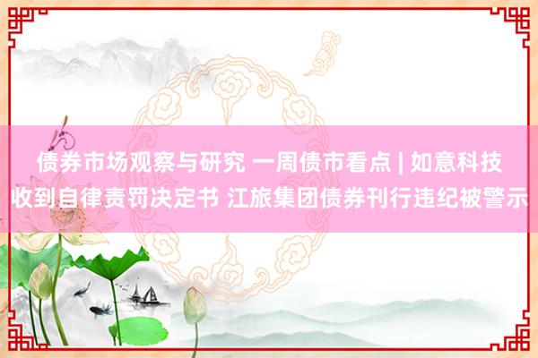 债券市场观察与研究 一周债市看点 | 如意科技收到自律责罚决定书 江旅集团债券刊行违纪被警示