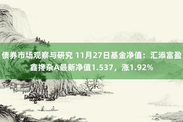 债券市场观察与研究 11月27日基金净值：汇添富盈鑫搀杂A最新净值1.537，涨1.92%